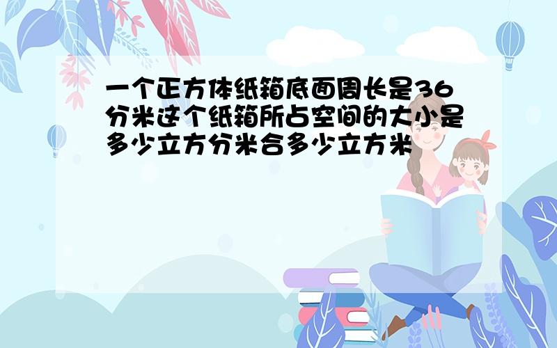 一个正方体纸箱底面周长是36分米这个纸箱所占空间的大小是多少立方分米合多少立方米