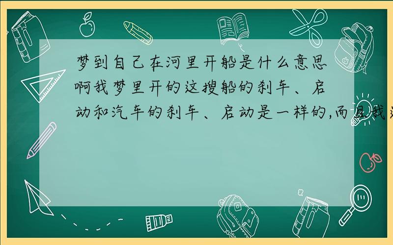 梦到自己在河里开船是什么意思啊我梦里开的这搜船的刹车、启动和汽车的刹车、启动是一样的,而且我还从一个在游泳的人身上压过去了,但是那个人没死,只记得那个人是我认识的一个人,具