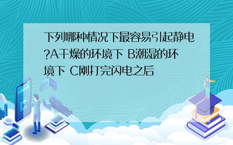 下列哪种情况下最容易引起静电?A干燥的环境下 B潮湿的环境下 C刚打完闪电之后