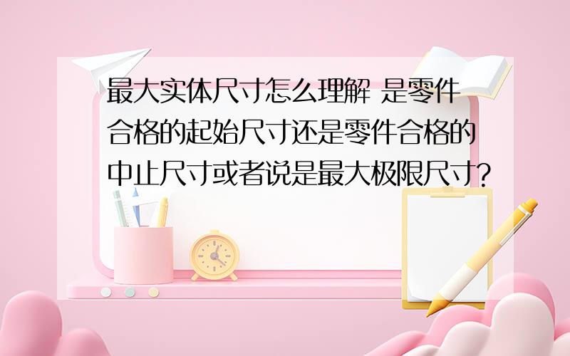 最大实体尺寸怎么理解 是零件合格的起始尺寸还是零件合格的中止尺寸或者说是最大极限尺寸?