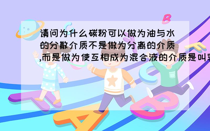 请问为什么碳粉可以做为油与水的分散介质不是做为分离的介质,而是做为使互相成为混合液的介质是叫乳浊液吧