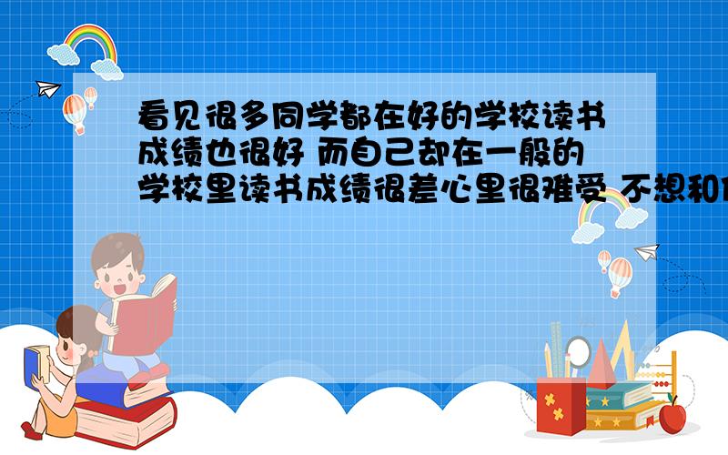 看见很多同学都在好的学校读书成绩也很好 而自己却在一般的学校里读书成绩很差心里很难受 不想和他们玩 总觉得之间有隔阂