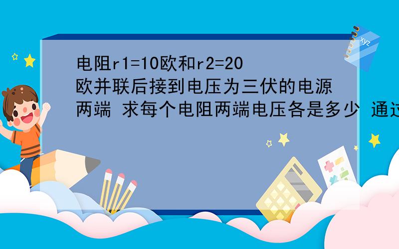 电阻r1=10欧和r2=20欧并联后接到电压为三伏的电源两端 求每个电阻两端电压各是多少 通过每个电阻电流各是