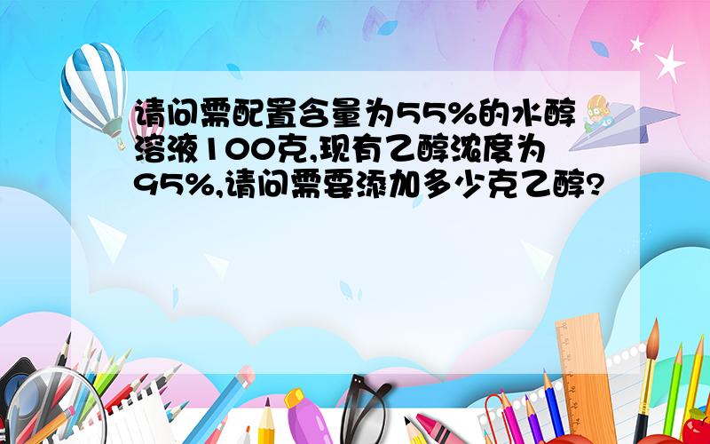 请问需配置含量为55%的水醇溶液100克,现有乙醇浓度为95%,请问需要添加多少克乙醇?