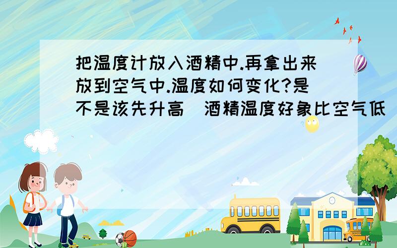 把温度计放入酒精中.再拿出来放到空气中.温度如何变化?是不是该先升高(酒精温度好象比空气低)再降低呢