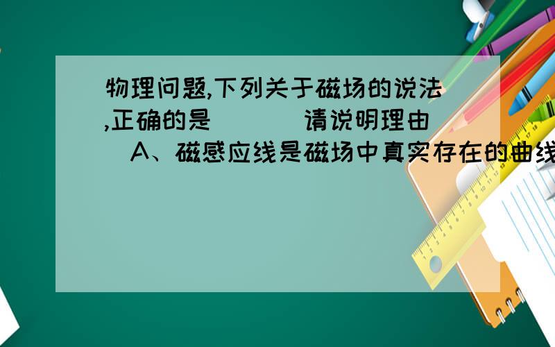 物理问题,下列关于磁场的说法,正确的是（ ）（请说明理由）A、磁感应线是磁场中真实存在的曲线B、磁场是确实存在的一种物质C、磁极间的相互作用都是通过磁场发生的D、磁体周围空间存