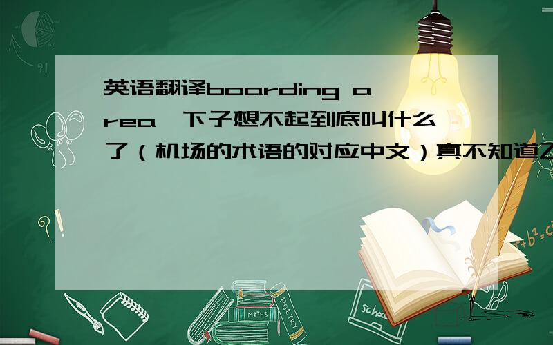 英语翻译boarding area一下子想不起到底叫什么了（机场的术语的对应中文）真不知道飞机场里的中文标识上是怎么写的尼，我又没去过几次，