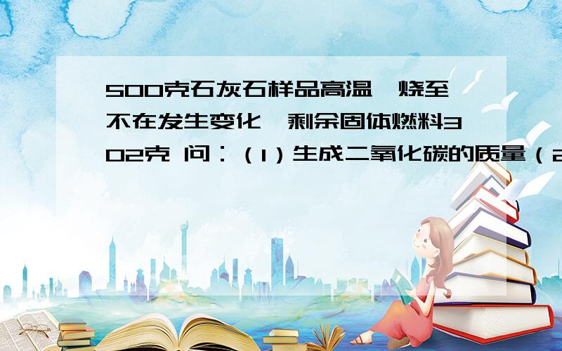 500克石灰石样品高温煅烧至不在发生变化,剩余固体燃料302克 问：（1）生成二氧化碳的质量（2）石灰石样品中碳酸钙的质量分数注：CaCo3=高温=CaO+CO2