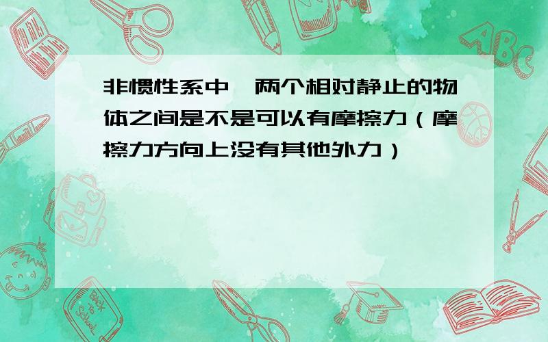 非惯性系中,两个相对静止的物体之间是不是可以有摩擦力（摩擦力方向上没有其他外力）