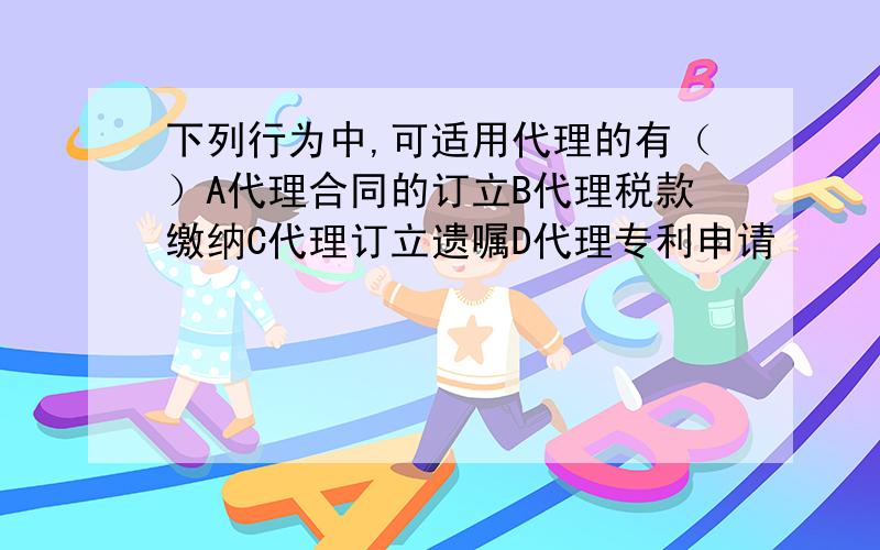 下列行为中,可适用代理的有（）A代理合同的订立B代理税款缴纳C代理订立遗嘱D代理专利申请