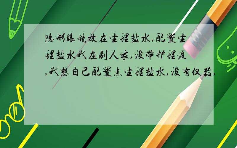 隐形眼镜放在生理盐水,配置生理盐水我在别人家,没带护理液,我想自己配置点生理盐水,没有仪器,