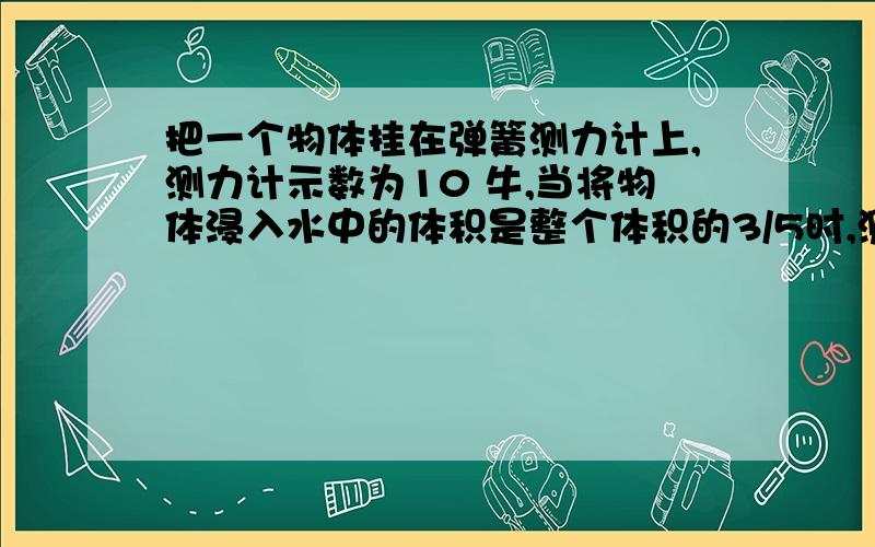 把一个物体挂在弹簧测力计上,测力计示数为10 牛,当将物体浸入水中的体积是整个体积的3/5时,测力计的示数恰好减小至 0 (1)该物体的密度; (2)若把该物体从测力计上取下,那么在该物体上加多