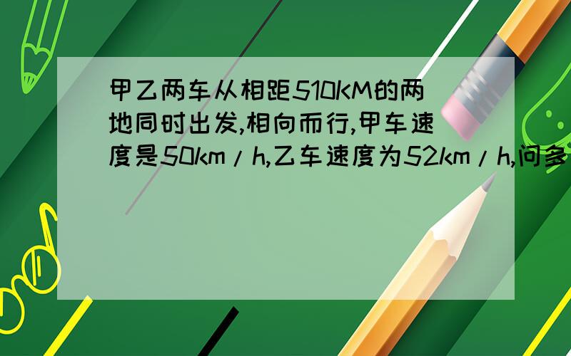 甲乙两车从相距510KM的两地同时出发,相向而行,甲车速度是50km/h,乙车速度为52km/h,问多长时间后两车相遇