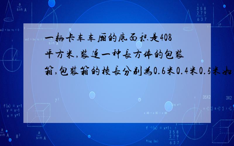 一辆卡车车厢的底面积是408平方米,装运一种长方体的包装箱,包装箱的棱长分别为0.6米0.4米0.5米如果放两层,这辆卡车最多装多少个包装箱?连在一起的