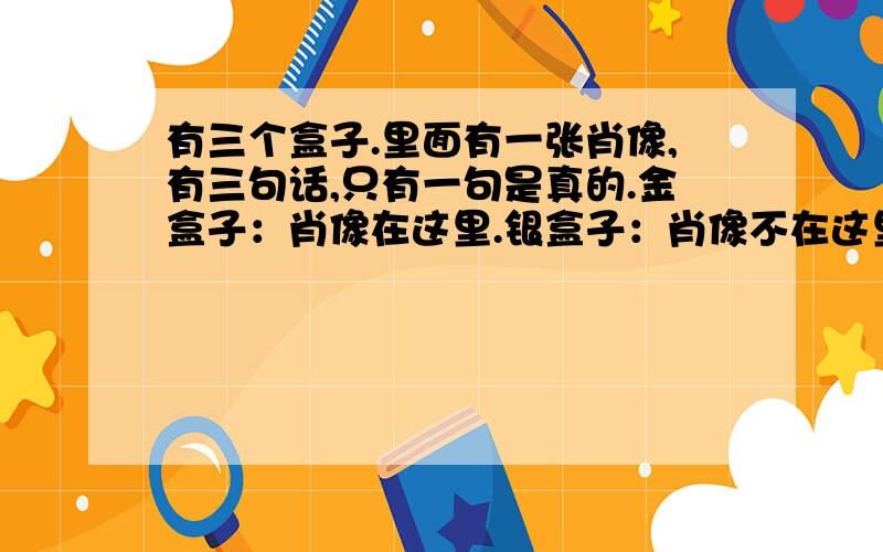 有三个盒子.里面有一张肖像,有三句话,只有一句是真的.金盒子：肖像在这里.银盒子：肖像不在这里.同盒子：肖像不在金盒子里.