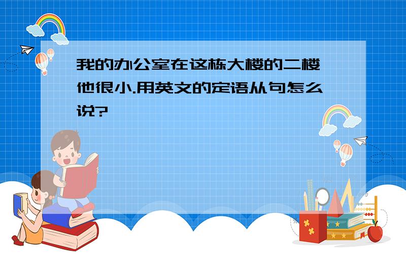 我的办公室在这栋大楼的二楼,他很小.用英文的定语从句怎么说?