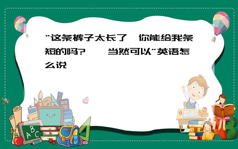 “这条裤子太长了,你能给我条短的吗?——当然可以”英语怎么说