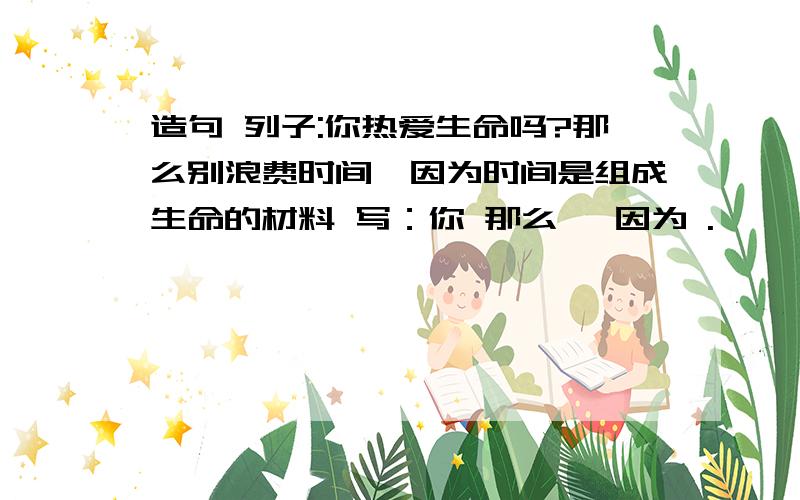 造句 列子:你热爱生命吗?那么别浪费时间,因为时间是组成生命的材料 写：你 那么 ,因为 .