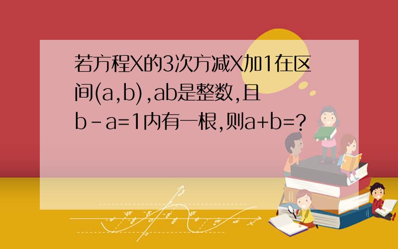 若方程X的3次方减X加1在区间(a,b),ab是整数,且b-a=1内有一根,则a+b=?