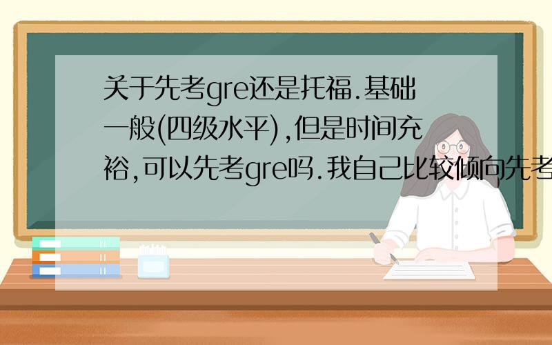 关于先考gre还是托福.基础一般(四级水平),但是时间充裕,可以先考gre吗.我自己比较倾向先考g,觉得不用上来就准备听说读写四项,可以缓一缓.并且同时强化读和写的能力.以后考t可以轻松点儿,