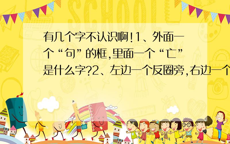 有几个字不认识啊!1、外面一个“句”的框,里面一个“亡”是什么字?2、左边一个反圈旁,右边一个“漂”的右半边是什么字?3、左边一个“足”,右边一个“戚”是什么字?4、左边一个“火”,