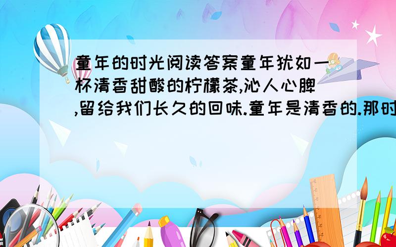 童年的时光阅读答案童年犹如一杯清香甜酸的柠檬茶,沁人心脾,留给我们长久的回味.童年是清香的.那时的天很透明,蜻蜓、蝴蝶、“拜拜跳“在草丛中飞舞、跳跃.我在草丛中追着蝴蝶奔跑.山