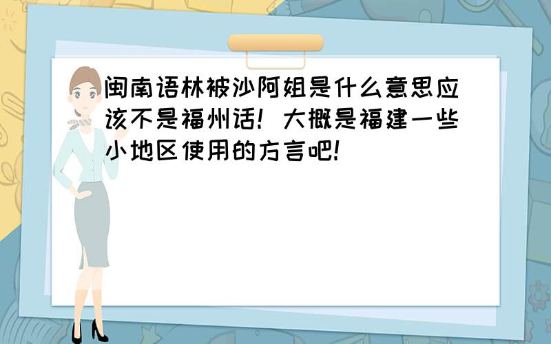 闽南语林被沙阿姐是什么意思应该不是福州话！大概是福建一些小地区使用的方言吧！