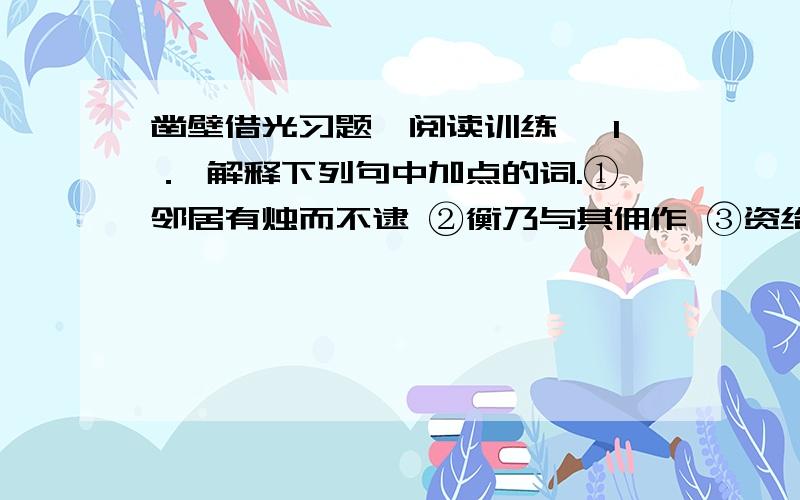 凿壁借光习题【阅读训练】 1． 解释下列句中加点的词.①邻居有烛而不逮 ②衡乃与其佣作 ③资给以书 ④遂成大学 2． 翻译下面的句子.①衡乃穿壁引其光,以书映光而读之 译文：②衡乃与其