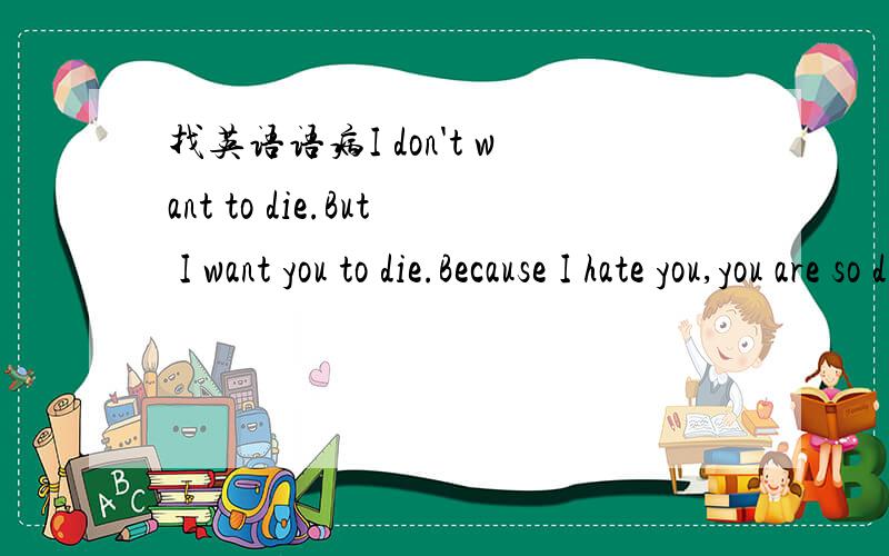 找英语语病I don't want to die.But I want you to die.Because I hate you,you are so disgusting.You are much more beautiful than me,so I'm jealous of you.So I want to kill you.I hate everything what I hate.You are one of them.I'm not afraind anythi