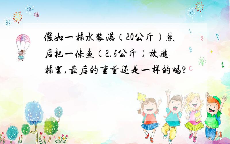 假如一桶水装满（20公斤）然后把一条鱼（2.5公斤）放进桶里,最后的重量还是一样的吗?