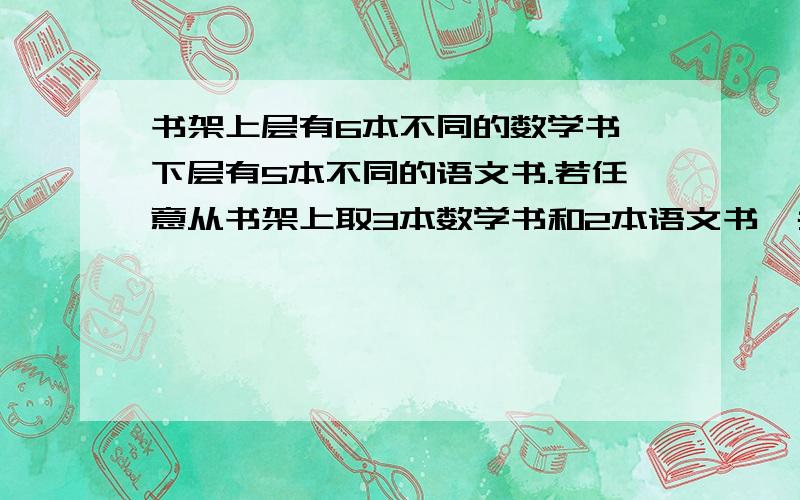 书架上层有6本不同的数学书,下层有5本不同的语文书.若任意从书架上取3本数学书和2本语文书,共有多少种不同的取法?要有清楚的步骤!我是小学生···