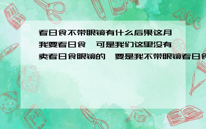 看日食不带眼镜有什么后果这月我要看日食,可是我们这里没有卖看日食眼镜的,要是我不带眼镜看日食有什么后果么