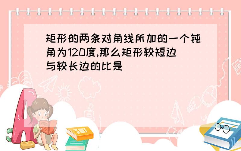 矩形的两条对角线所加的一个钝角为120度,那么矩形较短边与较长边的比是