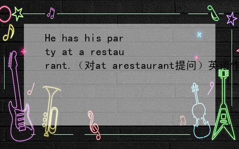 He has his party at a restaurant.（对at arestaurant提问）英语作业,急