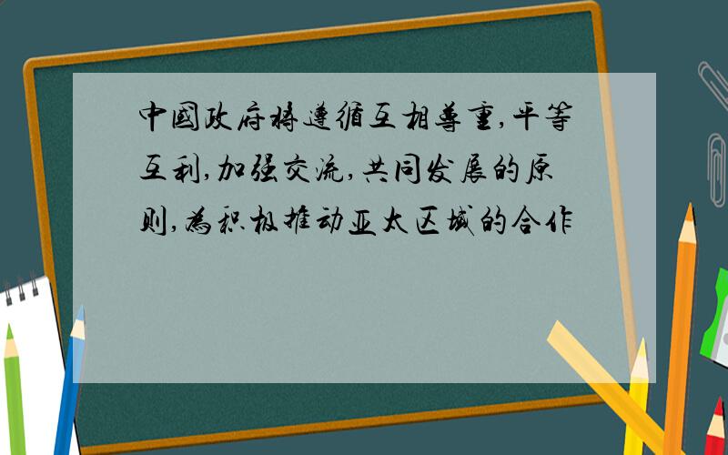 中国政府将遵循互相尊重,平等互利,加强交流,共同发展的原则,为积极推动亚太区域的合作