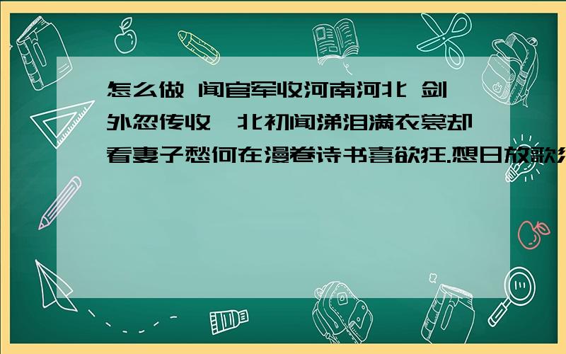 怎么做 闻官军收河南河北 剑外忽传收蓟北初闻涕泪满衣裳却看妻子愁何在漫卷诗书喜欲狂.想日放歌须纵酒怎么做闻官军收河南河北剑外忽传收蓟北初闻涕泪满衣裳却看妻子愁何在漫卷诗书