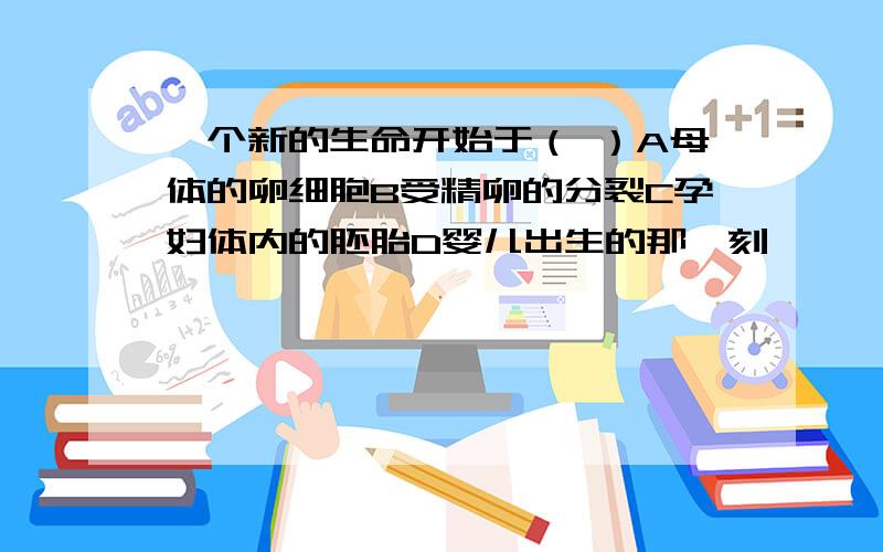 一个新的生命开始于（ ）A母体的卵细胞B受精卵的分裂C孕妇体内的胚胎D婴儿出生的那一刻