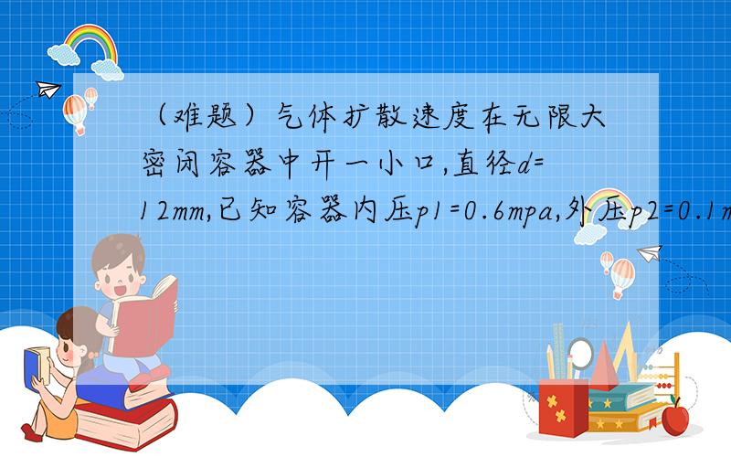 （难题）气体扩散速度在无限大密闭容器中开一小口,直径d=12mm,已知容器内压p1=0.6mpa,外压p2=0.1mpa,求开口气流速度v