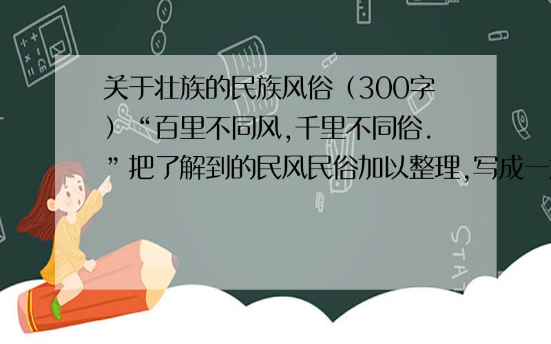 关于壮族的民族风俗（300字）“百里不同风,千里不同俗.”把了解到的民风民俗加以整理,写成一篇习作.可以写节日习俗,也可以写富有地方特色的服饰,饮食,民居,还可以写新颖,别致的民间工