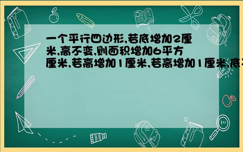 一个平行四边形,若底增加2厘米,高不变,则面积增加6平方厘米,若高增加1厘米,若高增加1厘米,底不变,则面积增加4平方厘米,平行四边形的面积是多少平方厘米?