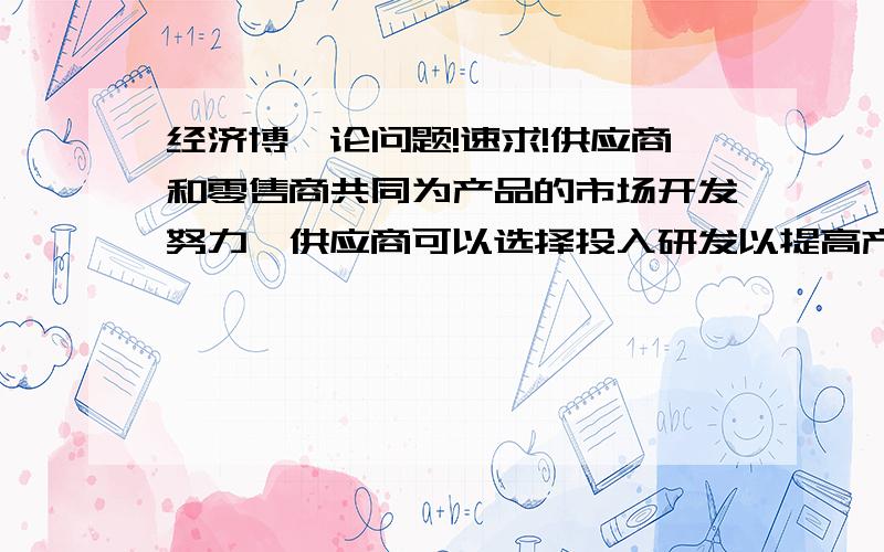 经济博弈论问题!速求!供应商和零售商共同为产品的市场开发努力,供应商可以选择投入研发以提高产品的性能,从而扩大市场,零售商可以选择做广告来扩大产品市场.假设供应商选择投入研发