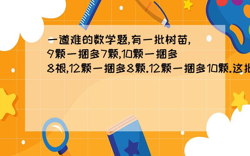 一道难的数学题,有一批树苗,9颗一捆多7颗,10颗一捆多8根,12颗一捆多8颗.12颗一捆多10颗.这批树苗数在150-200之间,求共有多少棵树苗