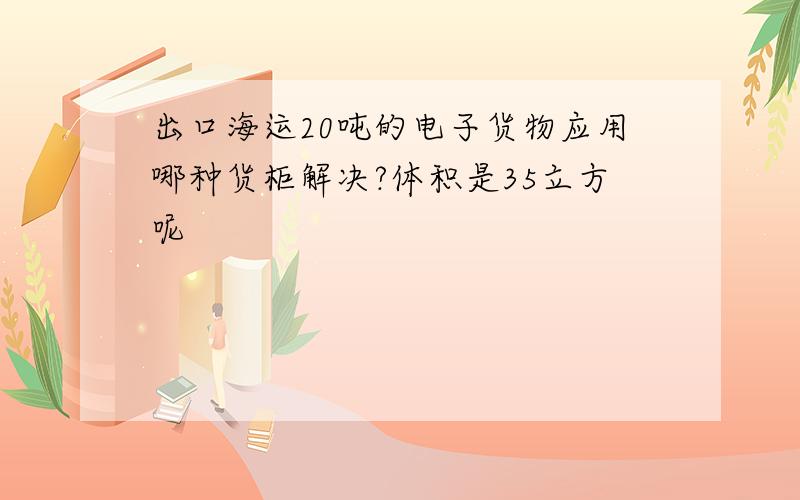 出口海运20吨的电子货物应用哪种货柜解决?体积是35立方呢