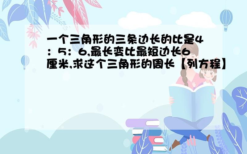 一个三角形的三条边长的比是4：5：6,最长变比最短边长6厘米,求这个三角形的周长【列方程】