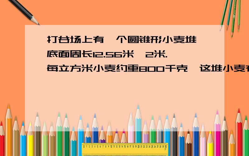 打谷场上有一个圆锥形小麦堆,底面周长12.56米,2米.每立方米小麦约重800千克,这堆小麦有多少千克?