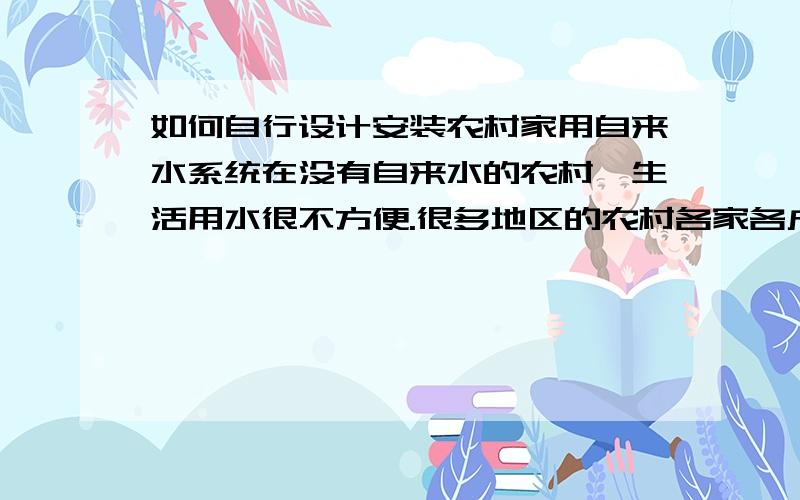 如何自行设计安装农村家用自来水系统在没有自来水的农村,生活用水很不方便.很多地区的农村各家各户都有水井,如何利用这个水井实现自来水呢?我的想法是：利用泵和相应的控制装置,当