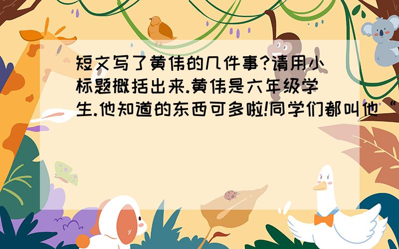 短文写了黄伟的几件事?请用小标题概括出来.黄伟是六年级学生.他知道的东西可多啦!同学们都叫他“小博士”.“小博士”有个习惯：对什么事情都要打破沙锅问到底.比如 他看到闹钟一上弦