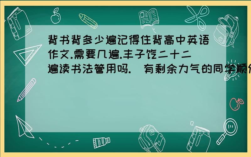 背书背多少遍记得住背高中英语作文.需要几遍.丰子恺二十二遍读书法管用吗.（有剩余力气的同学顺便回答如何背政治.）PS：二十二遍读书法是：每天按10、5、5、2共四天的方式背。