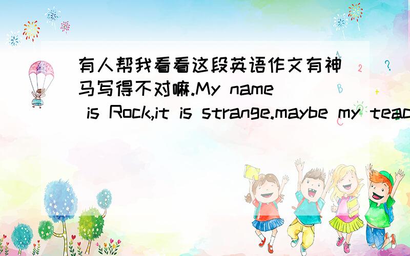 有人帮我看看这段英语作文有神马写得不对嘛.My name is Rock,it is strange.maybe my teacher hopes I can be resolute like rocks,so she call me Rock.Even if I am a bit lazy,I will learn hard for my future.I don't know what my future is,