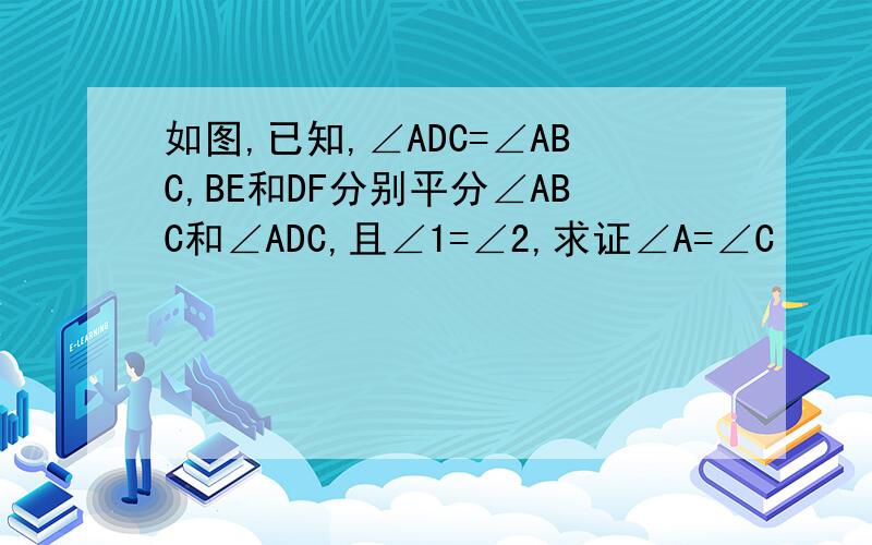 如图,已知,∠ADC=∠ABC,BE和DF分别平分∠ABC和∠ADC,且∠1=∠2,求证∠A=∠C